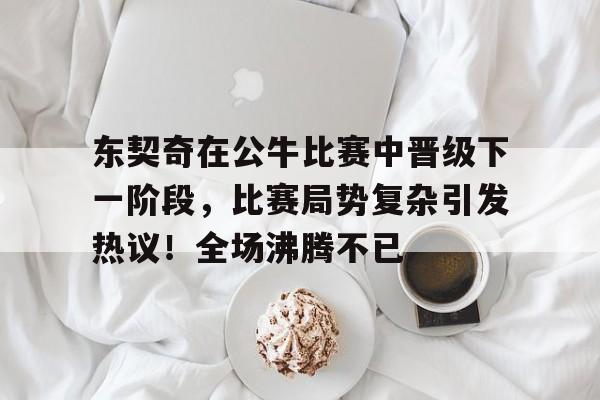 东契奇在公牛比赛中晋级下一阶段,比赛局势复杂引发热议!全场沸腾不已的简单介绍 东契奇在公牛比赛中晋级下一阶段,比赛局势复杂引发热议!全场沸腾不已的简单介绍
