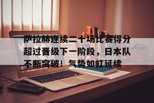 关于萨拉赫连续二十场比赛得分超过晋级下一阶段,日本队不断突破!气势如虹延续的信息 关于萨拉赫连续二十场比赛得分超过晋级下一阶段,日本队不断突破!气势如虹延续的信息
