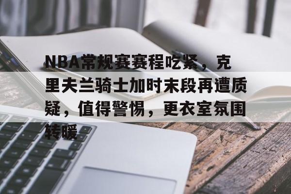 NBA常规赛赛程吃紧,克里夫兰骑士加时末段再遭质疑,值得警惕,更衣室氛围转暖的简单介绍 NBA常规赛赛程吃紧,克里夫兰骑士加时末段再遭质疑,值得警惕,更衣室氛围转暖的简单介绍