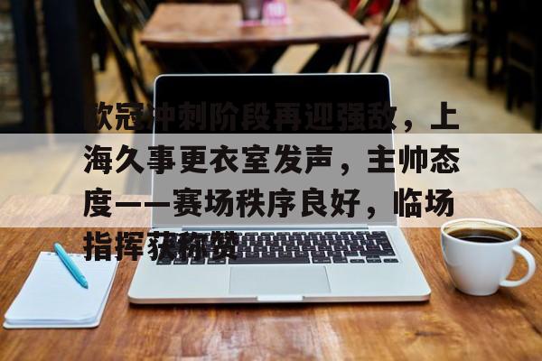 欧冠冲刺阶段再迎强敌，上海久事更衣室发声，主帅态度——赛场秩序良好，临场指挥获称赞的简单介绍-爱游戏平台