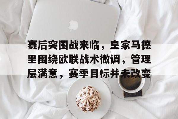 赛后突围战来临，皇家马德里围绕欧联战术微调，管理层满意，赛季目标并未改变的简单介绍-爱游戏